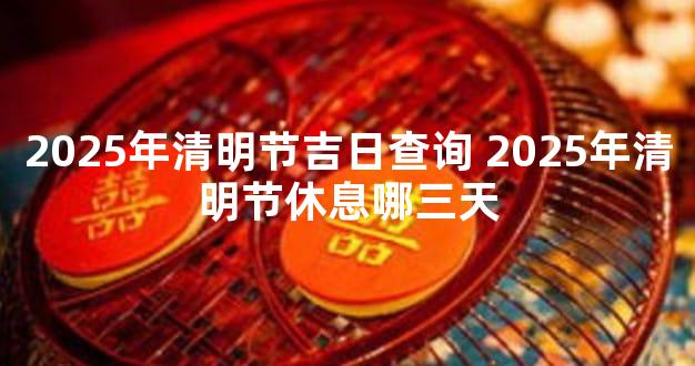 2025年清明节吉日查询 2025年清明节休息哪三天